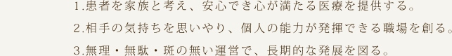 1.患者を家族と考え、安心でき心が満たる医療を提供する。
2.相手の気持ちを思いやり、個人の能力が発揮できる職場を創る。
3.無理・無駄・斑の無い運営で、長期的な発展を図る。